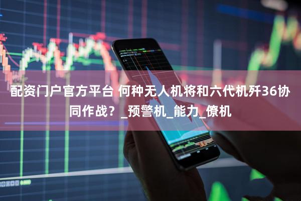 配资门户官方平台 何种无人机将和六代机歼36协同作战？_预警机_能力_僚机