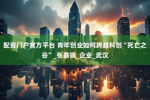配资门户官方平台 青年创业如何跨越科创“死亡之谷”_张嘉翊_企业_武汉