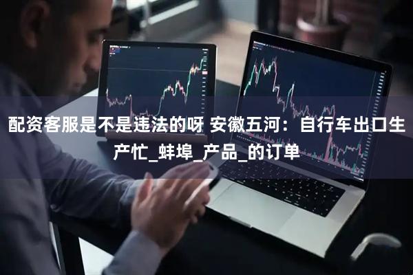 配资客服是不是违法的呀 安徽五河：自行车出口生产忙_蚌埠_产品_的订单