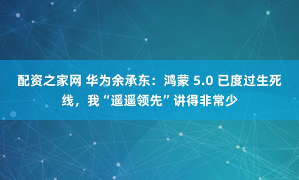 配资之家网 华为余承东：鸿蒙 5.0 已度过生死线，我“遥遥领先”讲得非常少