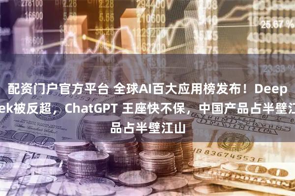 配资门户官方平台 全球AI百大应用榜发布！DeepSeek被反超，ChatGPT 王座快不保，中国产品占半壁江山
