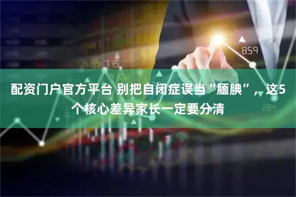 配资门户官方平台 别把自闭症误当“腼腆”，这5个核心差异家长一定要分清