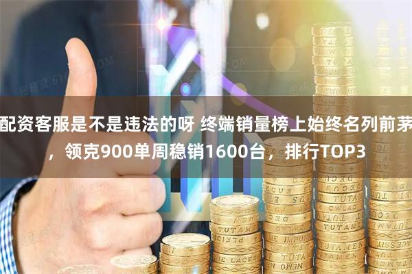 配资客服是不是违法的呀 终端销量榜上始终名列前茅，领克900单周稳销1600台，排行TOP3