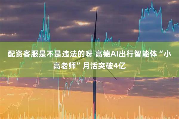 配资客服是不是违法的呀 高德AI出行智能体“小高老师”月活突破4亿