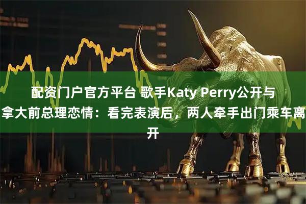 配资门户官方平台 歌手Katy Perry公开与加拿大前总理恋情：看完表演后，两人牵手出门乘车离开