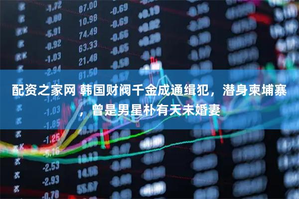 配资之家网 韩国财阀千金成通缉犯，潜身柬埔寨，曾是男星朴有天未婚妻