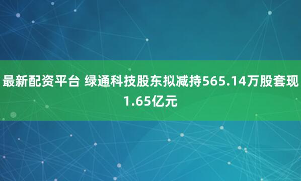最新配资平台 绿通科技股东拟减持565.14万股套现1.65亿元