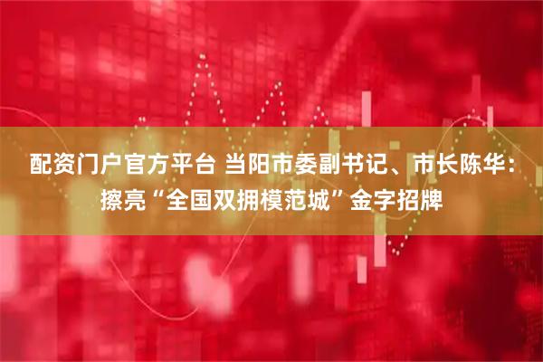 配资门户官方平台 当阳市委副书记、市长陈华：擦亮“全国双拥模范城”金字招牌