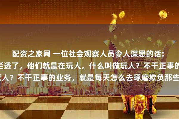 配资之家网 一位社会观察人员令人深思的话: “很多单位其实早已经烂透了，他们就是在玩人。什么叫做玩人？不干正事的业务，就是每天怎么去琢磨欺负那些老实人。“