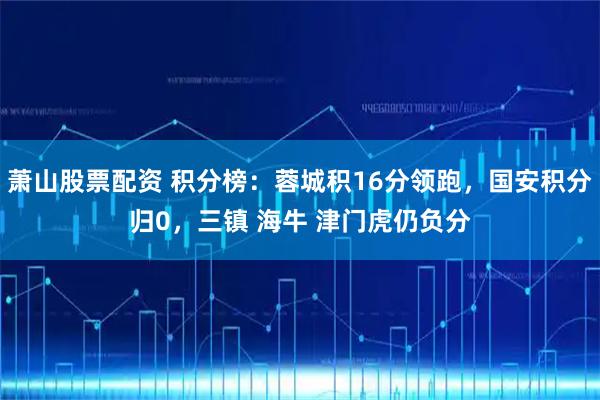 萧山股票配资 积分榜：蓉城积16分领跑，国安积分归0，三镇 海牛 津门虎仍负分