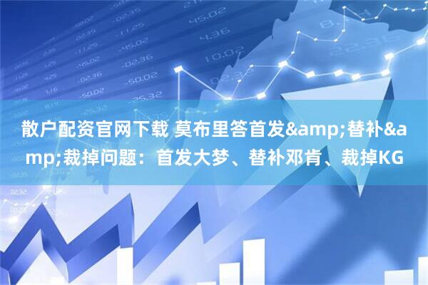 散户配资官网下载 莫布里答首发&替补&裁掉问题：首发大梦、替补邓肯、裁掉KG