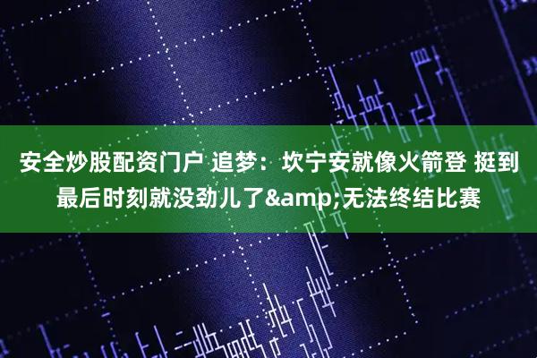 安全炒股配资门户 追梦：坎宁安就像火箭登 挺到最后时刻就没劲儿了&无法终结比赛