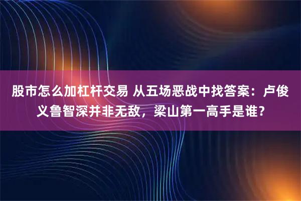 股市怎么加杠杆交易 从五场恶战中找答案：卢俊义鲁智深并非无敌，梁山第一高手是谁？