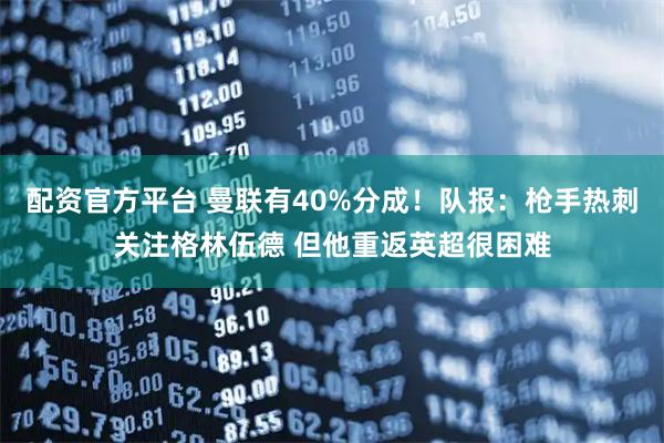 配资官方平台 曼联有40%分成！队报：枪手热刺关注格林伍德 但他重返英超很困难